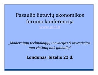Pasaulio lietuvių ekonomikos
        forumo konferencija
                   www.plef.lt



„Moderniųjų technologijų inovacijos & investicijos:
           nuo vietinių link globalių“

           Londonas, biželio 22 d.
 
