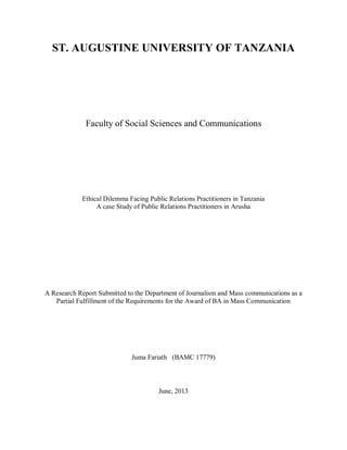 ST. AUGUSTINE UNIVERSITY OF TANZANIA
Faculty of Social Sciences and Communications
Ethical Dilemma Facing Public Relations Practitioners in Tanzania
A case Study of Public Relations Practitioners in Arusha
A Research Report Submitted to the Department of Journalism and Mass communications as a
Partial Fulfillment of the Requirements for the Award of BA in Mass Communication
Juma Fariath (BAMC 17779)
June, 2013
 