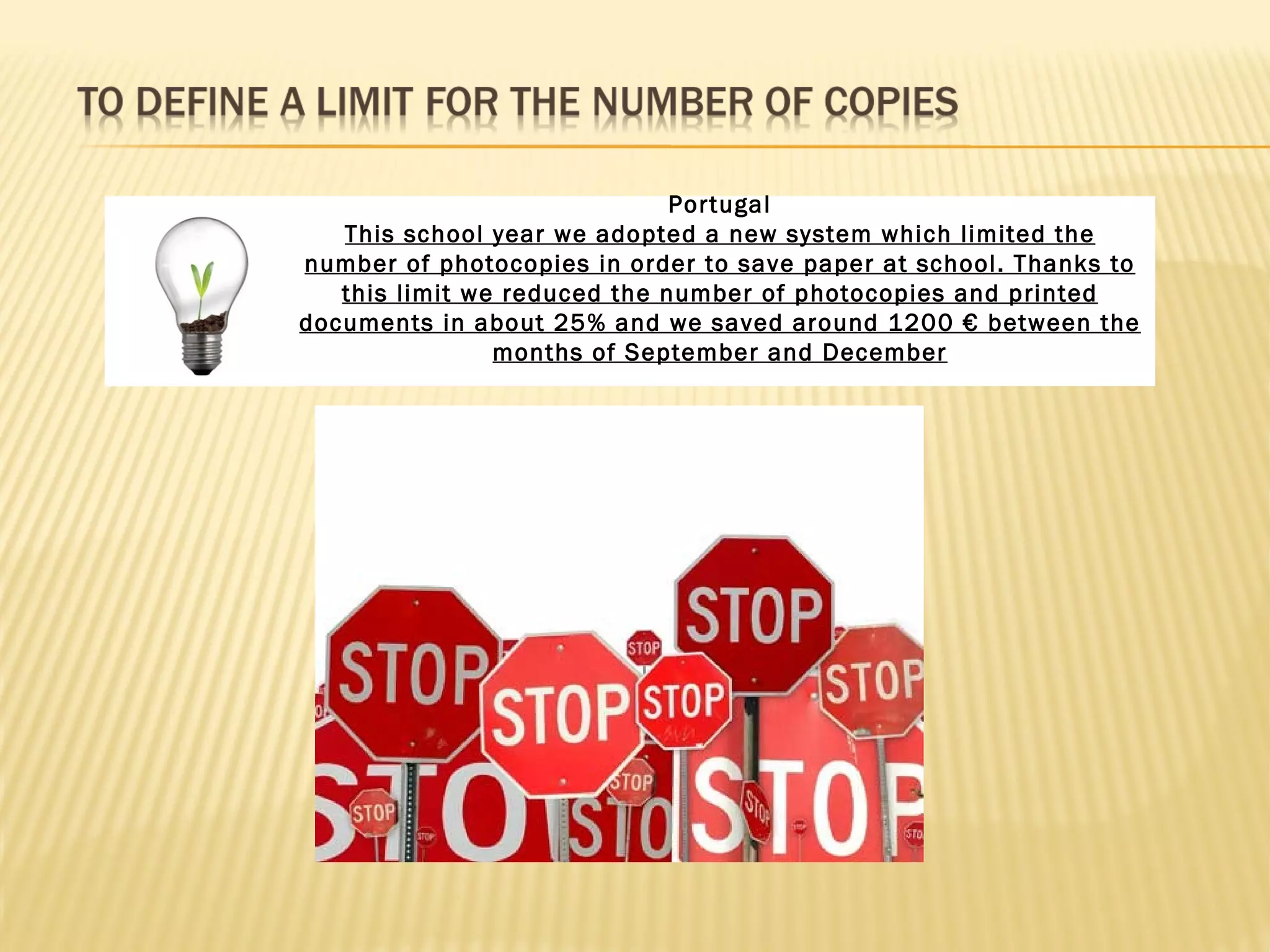 Portugal
   This school year we adopted a new system which limited the
number of photocopies in order to save paper at school. Thanks to
   this limit we reduced the number of photocopies and printed
documents in about 25% and we saved around 1200 € between the
                months of September and December
 