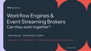 September 2023
Workflow Engines &
Event Streaming Brokers
Can they work together?
Natan Silnitsky, Backend Infra TL @Wix
natansil.com twitter@NSilnitsky linkedin/natansilnitsky github.com/natansil
 
