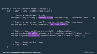 Workflow Engines & Event Streaming Brokers @NSilnitsky
public class CartServiceCompositionLayer {
public static void init(String[] args) {
// Create a new worker factory
WorkerFactory factory = WorkerFactory.newInstance(... WorkflowClient ...);
// Create a new worker that listens on the specified task queue
Worker worker = factory.newWorker("MY_TASK_QUEUE");
// Register your workflow and activity implementations
worker.registerWorkflowImplementationTypes(CheckoutWorkflowImpl.class);
worker.registerActivitiesImplementations(new CartActivityImpl());
// Start listening for tasks
factory.start();
}
}
 