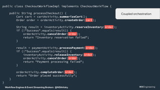 Workflow Engines & Event Streaming Brokers @NSilnitsky
public class CheckoutWorkflowImpl implements CheckoutWorkflow {
public String processCheckout() {
Cart cart = cartActivity.summarizeCart();
Order order = orderActivity.createOrder(cart);
String result = inventoryActivity.reserveInventory(order);
if (!"Success".equals(result)) {
orderActivity.cancelOrder(order);
return "Inventory reservation failed";
}
result = paymentActivity.processPayment(order);
if (!"Success".equals(result)) {
inventoryActivity.releaseInventory(order);
orderActivity.cancelOrder(order);
return "Payment processing failed";
}
orderActivity.completeOrder(order);
return "Order placed successfully";
}
}
Coupled orchestration
 
