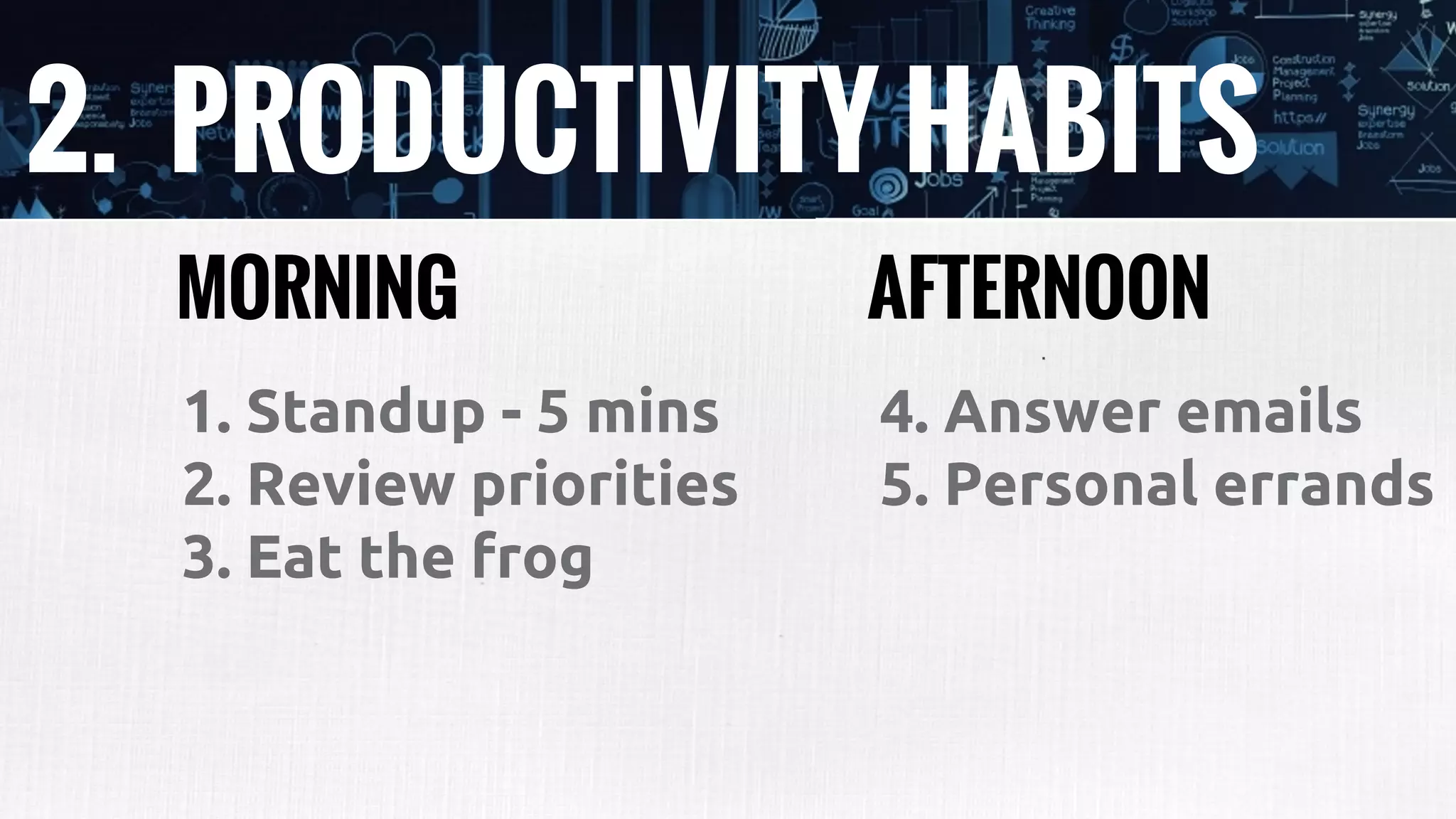 2. PRODUCTIVITY HABITS
1. Standup - 5 mins
2. Review priorities
3. Eat the frog
MORNING AFTERNOON
4. Answer emails
5. Personal errands
 