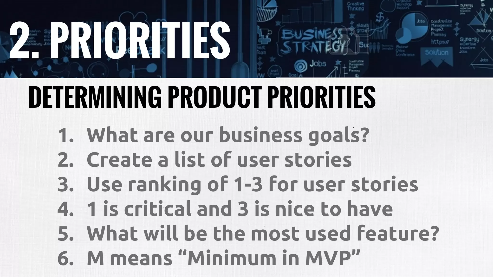 2. PRIORITIES
DETERMINING PRODUCT PRIORITIES
1. What are our business goals?
2. Create a list of user stories
3. Use ranking of 1-3 for user stories
4. 1 is critical and 3 is nice to have
5. What will be the most used feature?
6. M means “Minimum in MVP”
 