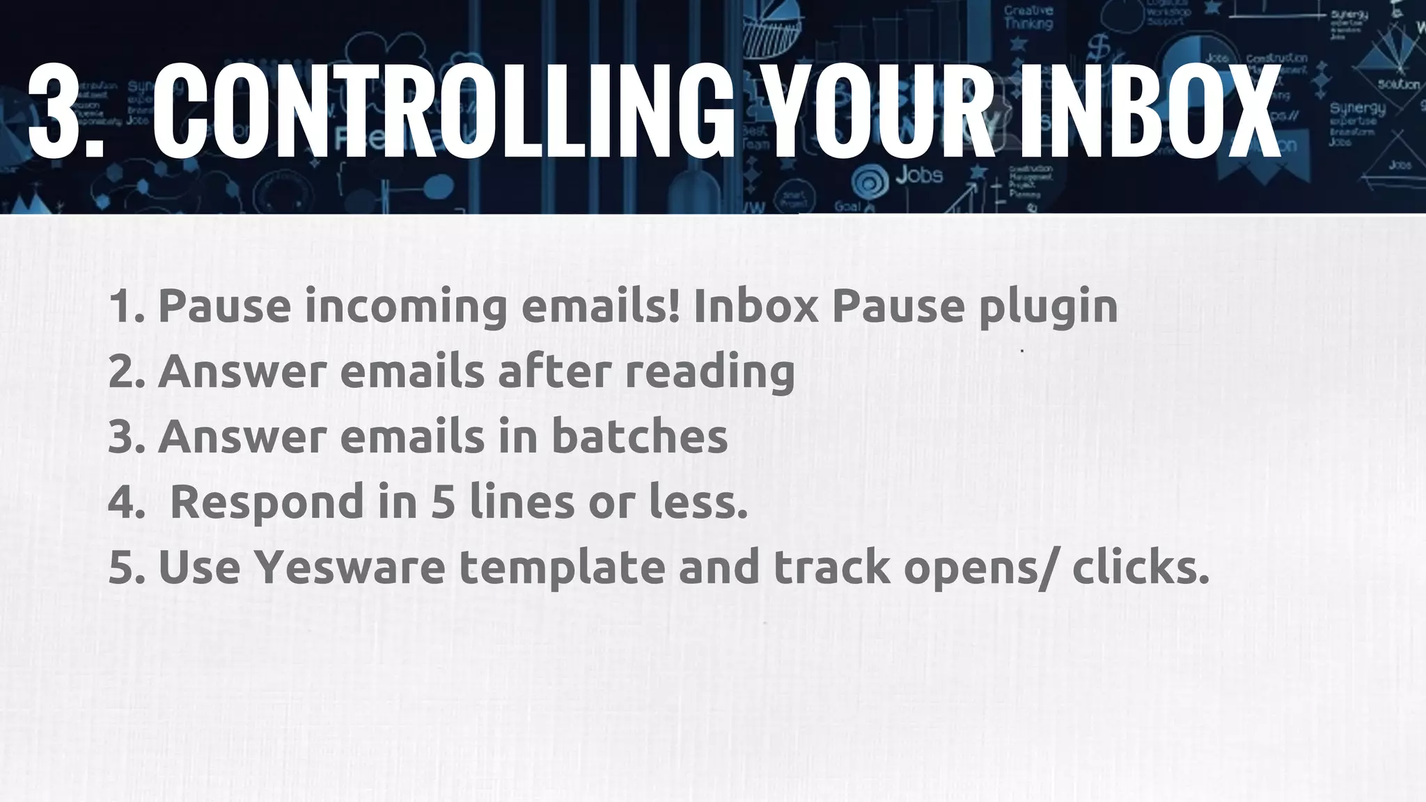 3. CONTROLLING YOUR INBOX
1. Pause incoming emails! Inbox Pause plugin
2. Answer emails after reading
3. Answer emails in batches
4. Respond in 5 lines or less.
5. Use Yesware template and track opens/ clicks.
 