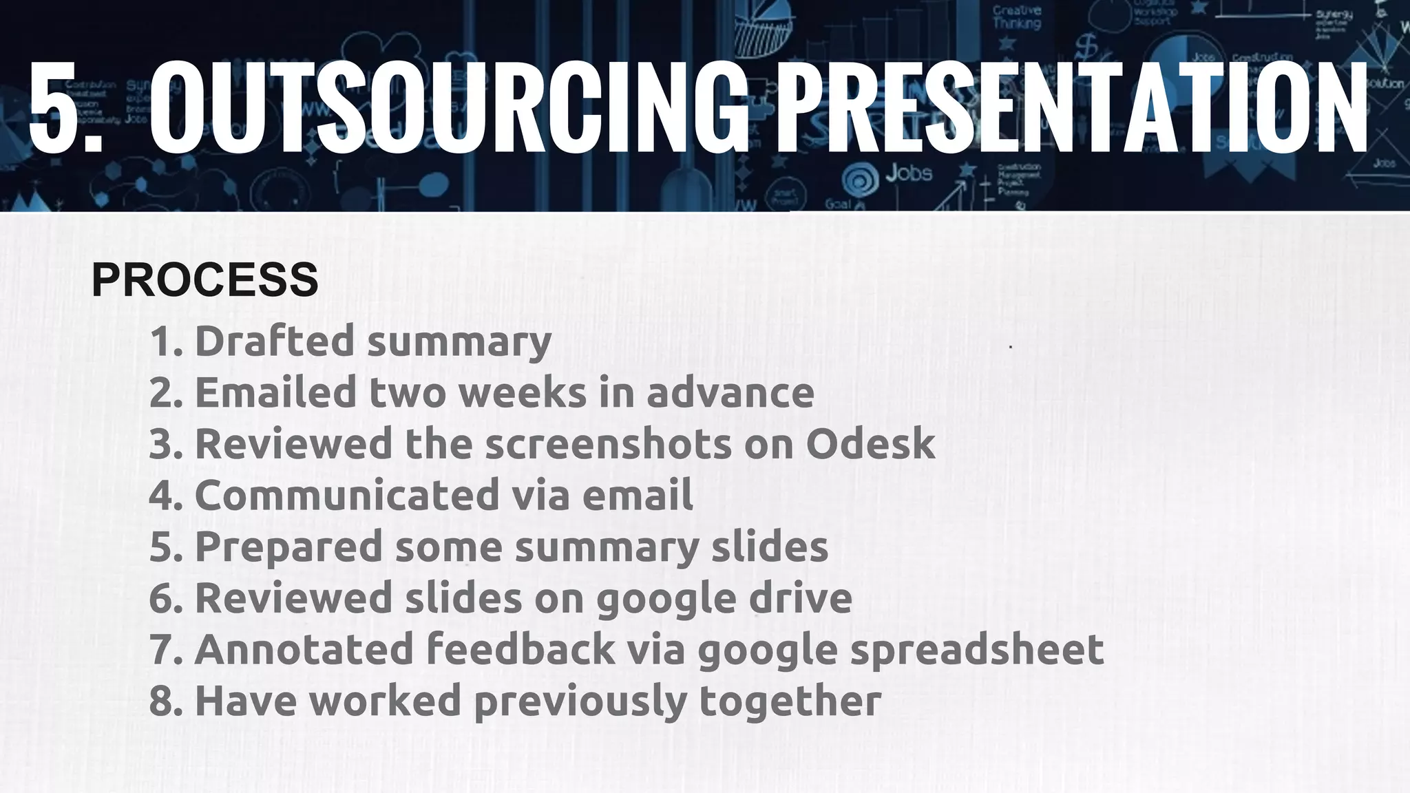 5. OUTSOURCING PRESENTATION
1. Drafted summary
2. Emailed two weeks in advance
3. Reviewed the screenshots on Odesk
4. Communicated via email
5. Prepared some summary slides
6. Reviewed slides on google drive
7. Annotated feedback via google spreadsheet
8. Have worked previously together
PROCESS
 