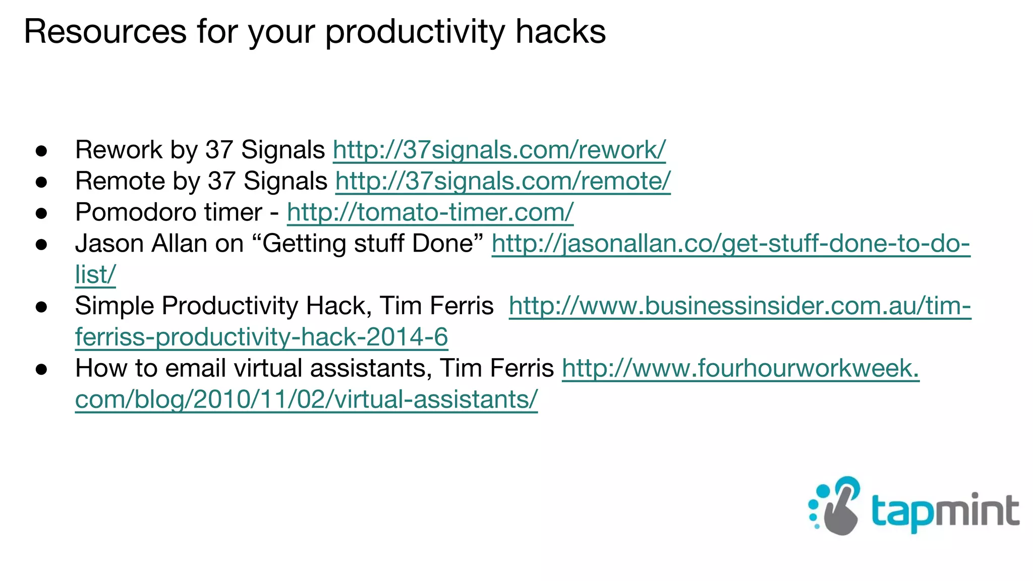 Resources for your productivity hacks
● Rework by 37 Signals http://37signals.com/rework/
● Remote by 37 Signals http://37signals.com/remote/
● Pomodoro timer - http://tomato-timer.com/
● Jason Allan on “Getting stuff Done” http://jasonallan.co/get-stuff-done-to-do-
list/
● Simple Productivity Hack, Tim Ferris http://www.businessinsider.com.au/tim-
ferriss-productivity-hack-2014-6
● How to email virtual assistants, Tim Ferris http://www.fourhourworkweek.
com/blog/2010/11/02/virtual-assistants/
 