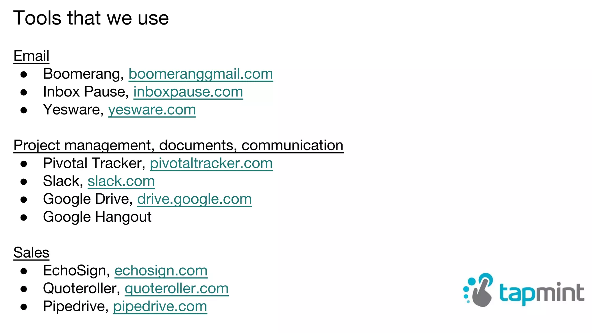 Tools that we use
Email
● Boomerang, boomeranggmail.com
● Inbox Pause, inboxpause.com
● Yesware, yesware.com
Project management, documents, communication
● Pivotal Tracker, pivotaltracker.com
● Slack, slack.com
● Google Drive, drive.google.com
● Google Hangout
Sales
● EchoSign, echosign.com
● Quoteroller, quoteroller.com
● Pipedrive, pipedrive.com
 
