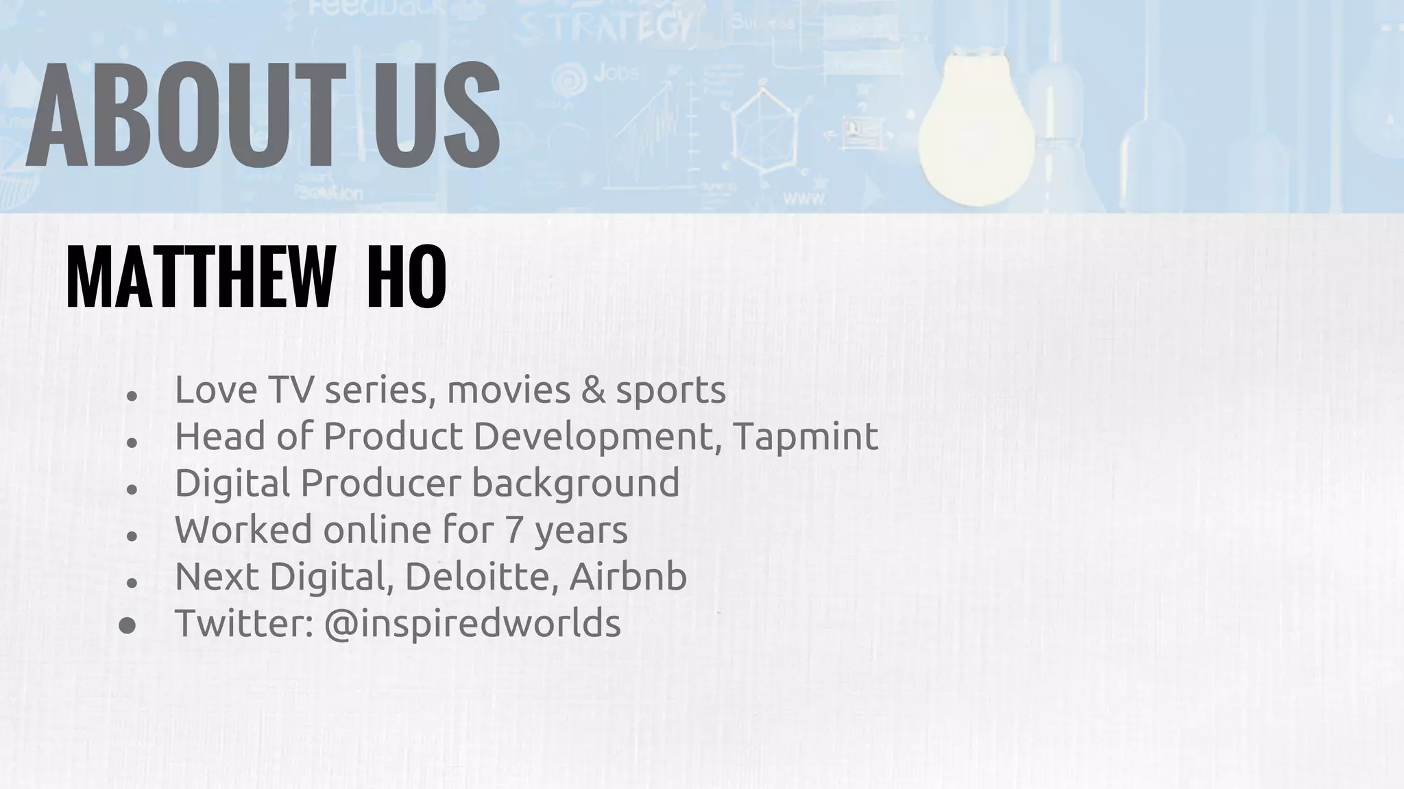 ABOUT US
● Love TV series, movies & sports
● Head of Product Development, Tapmint
● Digital Producer background
● Worked online for 7 years
● Next Digital, Deloitte, Airbnb
● Twitter: @inspiredworlds
MATTHEW HO
 