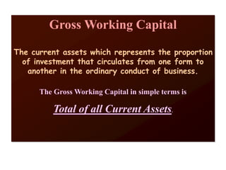 Gross Working Capital
The current assets which represents the proportion
of investment that circulates from one form to
another in the ordinary conduct of business.
The Gross Working Capital in simple terms is
Total of all Current Assets.
 