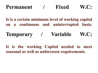 Permanent / Fixed W.C:
It is a certain minimum level of working capital
on a continuous and uninterrupted basis.
Temporary / Variable W.C:
It is the working Capital needed to meet
seasonal as well as unforeseen requirements.
 