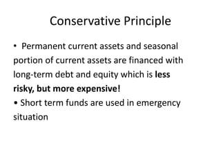 Conservative Principle
• Permanent current assets and seasonal
portion of current assets are financed with
long-term debt and equity which is less
risky, but more expensive!
• Short term funds are used in emergency
situation
 