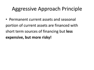 Aggressive Approach Principle
• Permanent current assets and seasonal
portion of current assets are financed with
short term sources of financing but less
expensive, but more risky!
 