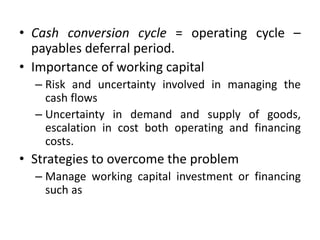 • Cash conversion cycle = operating cycle –
payables deferral period.
• Importance of working capital
– Risk and uncertainty involved in managing the
cash flows
– Uncertainty in demand and supply of goods,
escalation in cost both operating and financing
costs.
• Strategies to overcome the problem
– Manage working capital investment or financing
such as
 