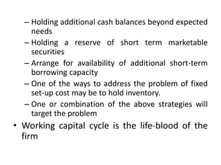 – Holding additional cash balances beyond expected
needs
– Holding a reserve of short term marketable
securities
– Arrange for availability of additional short-term
borrowing capacity
– One of the ways to address the problem of fixed
set-up cost may be to hold inventory.
– One or combination of the above strategies will
target the problem
• Working capital cycle is the life-blood of the
firm
 