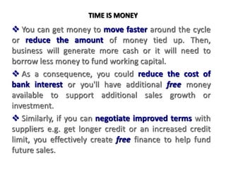 TIME IS MONEY
 You can get money to move faster around the cycle
or reduce the amount of money tied up. Then,
business will generate more cash or it will need to
borrow less money to fund working capital.
 As a consequence, you could reduce the cost of
bank interest or you'll have additional free money
available to support additional sales growth or
investment.
 Similarly, if you can negotiate improved terms with
suppliers e.g. get longer credit or an increased credit
limit, you effectively create free finance to help fund
future sales.
 