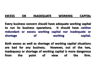 EXCESS OR INADEQUATE WORKING CAPITAL
Every business concern should have adequate working capital
to run its business operations. It should have neither
redundant or excess working capital nor inadequate or
shortage of working capital.
Both excess as well as shortage of working capital situations
are bad for any business. However, out of the two,
inadequacy or shortage of working capital is more dangerous
from the point of view of the firm.
 