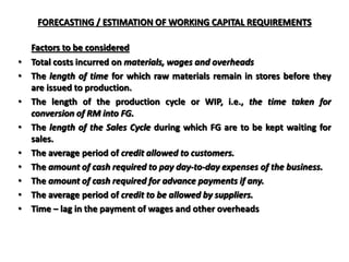 FORECASTING / ESTIMATION OF WORKING CAPITAL REQUIREMENTS
Factors to be considered
• Total costs incurred on materials, wages and overheads
• The length of time for which raw materials remain in stores before they
are issued to production.
• The length of the production cycle or WIP, i.e., the time taken for
conversion of RM into FG.
• The length of the Sales Cycle during which FG are to be kept waiting for
sales.
• The average period of credit allowed to customers.
• The amount of cash required to pay day-to-day expenses of the business.
• The amount of cash required for advance payments if any.
• The average period of credit to be allowed by suppliers.
• Time – lag in the payment of wages and other overheads
 