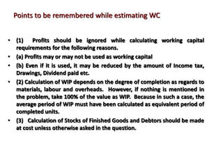 Points to be remembered while estimating WC
• (1) Profits should be ignored while calculating working capital
requirements for the following reasons.
• (a) Profits may or may not be used as working capital
• (b) Even if it is used, it may be reduced by the amount of Income tax,
Drawings, Dividend paid etc.
• (2) Calculation of WIP depends on the degree of completion as regards to
materials, labour and overheads. However, if nothing is mentioned in
the problem, take 100% of the value as WIP. Because in such a case, the
average period of WIP must have been calculated as equivalent period of
completed units.
• (3) Calculation of Stocks of Finished Goods and Debtors should be made
at cost unless otherwise asked in the question.
 