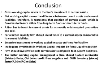 Conclusion
• Gross working capital refers to the firm’s investment in current assets.
• Net working capital means the difference between current assets and current
liabilities, therefore, it represents that position of current assets which is
firms has to finance either from long-term funds or short- term funds.
• A firm has to invest in current assets for a smooth, uninterrupted production
and sale.
• For a better liquidity firm should invest twice in a current assets compared to
its current liabilities.
• Excessive investment in working capital Impacts on Firms Profitability.
• Inadequate Investment in Working Capital Impacts on firms Liquidity position
• Firm should Invest twice in its current assets compared to it current liabilities.
• For better working capital management a firm should Collect receivables
(debtors) faster, Get better credit from suppliers and Shift inventory (stocks)
faster(R.M to F.G to Sales)
 