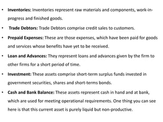 • Inventories: Inventories represent raw materials and components, work-in-
progress and finished goods.
• Trade Debtors: Trade Debtors comprise credit sales to customers.
• Prepaid Expenses: These are those expenses, which have been paid for goods
and services whose benefits have yet to be received.
• Loan and Advances: They represent loans and advances given by the firm to
other firms for a short period of time.
• Investment: These assets comprise short-term surplus funds invested in
government securities, shares and short-terms bonds.
• Cash and Bank Balance: These assets represent cash in hand and at bank,
which are used for meeting operational requirements. One thing you can see
here is that this current asset is purely liquid but non-productive.
 