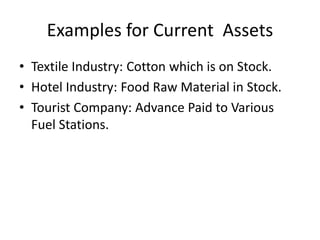 Examples for Current Assets
• Textile Industry: Cotton which is on Stock.
• Hotel Industry: Food Raw Material in Stock.
• Tourist Company: Advance Paid to Various
Fuel Stations.
 