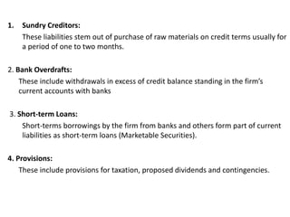1. Sundry Creditors:
These liabilities stem out of purchase of raw materials on credit terms usually for
a period of one to two months.
2. Bank Overdrafts:
These include withdrawals in excess of credit balance standing in the firm’s
current accounts with banks
3. Short-term Loans:
Short-terms borrowings by the firm from banks and others form part of current
liabilities as short-term loans (Marketable Securities).
4. Provisions:
These include provisions for taxation, proposed dividends and contingencies.
 