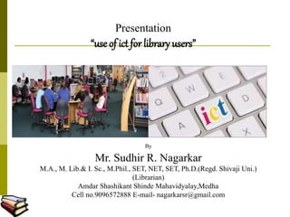 Presentation
“use of ict for library users”
By
Mr. Sudhir R. Nagarkar
M.A., M. Lib.& I. Sc., M.Phil., SET, NET, SET, Ph.D.(Regd. Shivaji Uni.)
(Librarian)
Amdar Shashikant Shinde Mahavidyalay,Medha
Cell no.9096572888 E-mail- nagarkarsr@gmail.com
 