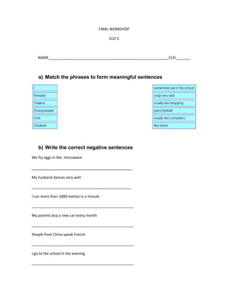 FINAL WORKSHOP
CLEI 5
NAME___________________________________________________________CLEI_______
a) Match the phrases to form meaningful sentences
b) Write the correct negative sentences
We fry eggs in the microwave
____________________________________
My husband dances very well
_________________________________________________
I run more than 1000 metres in a minute
__________________________________________________
My parents buy a new car every month
__________________________________________________
People from China speak French
__________________________________________________
I go to the school in the evening
__________________________________________________
 