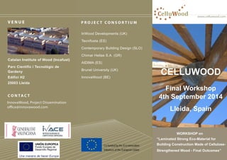 www.celluwood.com
P R O J E C T C O N S O R T I U M
InWood Developments (UK)
Tecnifusta (ES)
Contemporary Building Design (SLO)
Chimar Hellas S.A. (GR)
AIDIMA (ES)
Brunel University (UK)
InnovaWood (BE)
C O N TA C T
InnovaWood, Project Dissemination
office@innovawood.com
InnovaWood, Project Dissemination
office@innovawood.com
V E N U E
Catalan Institute of Wood (Incafust)
Parc Científic i Tecnològic de
Gardeny
Edifici H2
25003 Lleida
Catalan Institute of Wood (Incafust)
Parc Científic i Tecnològic de
Gardeny
Edifici H2
25003 Lleida
CelluWood
CELLUWOOD
Final Workshop
4th September 2014
Lleida, Spain
WORKSHOP on
“Laminated Strong Eco-Material for
Building Construction Made of Cellulose-
Strengthened Wood - Final Outcomes”
Co-funded by the Eco-innovation
Initiatives of the European Union
 