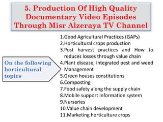 5. Production Of High Quality
Documentary Video Episodes
Through Misr Alzeraya TV Channel
1.Good Agricultural Practices (GAPs)
2.Horticultural crops production
3.Post harvest practices and How to
reduces losses through value chain
4.Plant disease, integrated pest and weed
Management
5.Green houses constitutions
6.Composting
7.Food safety along the supply chain
8.Mobile support information system
9.Nurseries
10.Value chain development
11.Marketing horticulture crops
On the following
horticultural
topics
 