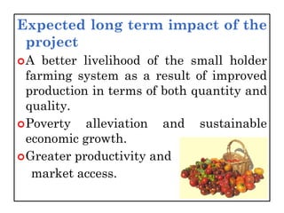 Expected long term impact of the
project
A better livelihood of the small holder
farming system as a result of improved
production in terms of both quantity and
quality.
Poverty alleviation and sustainable
economic growth.
Greater productivity and
market access.
 