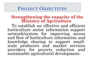 PROJECT OBJECTIVES
Strengthening the capacity of the
Ministry of Agriculture
To establish an effective and efficient
horticulture sector information support
network/system for improving access
and flow of horticulture information and
knowledge sharing to support small-
scale producers and market services
providers for poverty reduction and
sustainable agricultural development.
 