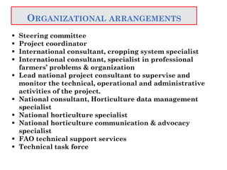 ORGANIZATIONAL ARRANGEMENTS
 Steering committee
 Project coordinator
 International consultant, cropping system specialist
 International consultant, specialist in professional
farmers’ problems & organization
 Lead national project consultant to supervise and
monitor the technical, operational and administrative
activities of the project.
 National consultant, Horticulture data management
specialist
 National horticulture specialist
 National horticulture communication & advocacy
specialist
 FAO technical support services
 Technical task force
 
