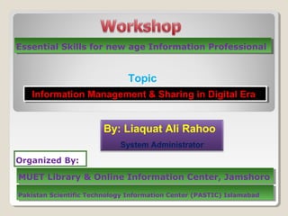 Essential Skills for new age Information ProfessionalEssential Skills for new age Information Professional
Topic
Information Management & Sharing in Digital EraInformation Management & Sharing in Digital Era
By: Liaquat Ali Rahoo
System Administrator
Organized By:
MUET Library & Online Information Center, JamshoroMUET Library & Online Information Center, Jamshoro
Pakistan Scientific Technology Information Center (PASTIC) IslamabadPakistan Scientific Technology Information Center (PASTIC) Islamabad
 