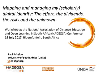 Imagecredit:https://pixabay.com/en/binary-code-man-display-dummy-face-1327512/
Mapping and managing my (scholarly)
digital identity: The effort, the dividends,
the risks and the unknown
Workshop at the National Association of Distance Education
and Open Learning in South Africa (NADEOSA) Conference,
19 July 2017, Bloemfontein, South Africa
Paul Prinsloo
University of South Africa (Unisa)
@14prinsp
 