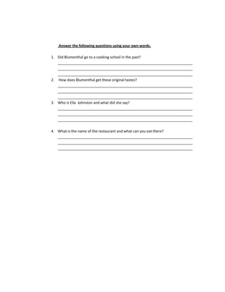 Answer the following questions using your own words.

1. Did Blumenthal go to a cooking school in the past?
   ___________________________________________________________________
   ___________________________________________________________________
   ___________________________________________________________________
2. How does Blumenthal get these original tastes?
   ___________________________________________________________________
   ___________________________________________________________________
   ___________________________________________________________________
3. Who is Ella Johnston and what did she say?
   ___________________________________________________________________
   ___________________________________________________________________
   ___________________________________________________________________

4. What is the name of the restaurant and what can you eat there?
   ___________________________________________________________________
   ___________________________________________________________________
   ___________________________________________________________________
 