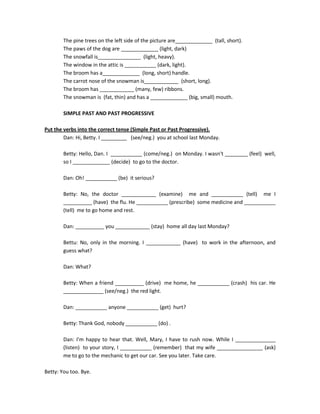 The pine trees on the left side of the picture are_____________ (tall, short).
        The paws of the dog are _____________ (light, dark)
        The snowfall is_______________ (light, heavy).
        The window in the attic is ___________ (dark, light).
        The broom has a_____________ (long, short) handle.
        The carrot nose of the snowman is____________ (short, long).
        The broom has ____________ (many, few) ribbons.
        The snowman is (fat, thin) and has a _____________ (big, small) mouth.

        SIMPLE PAST AND PAST PROGRESSIVE

Put the verbs into the correct tense (Simple Past or Past Progressive).
        Dan: Hi, Betty. I _________ (see/neg.) you at school last Monday.

        Betty: Hello, Dan. I ___________ (come/neg.) on Monday. I wasn't ________ (feel) well,
        so I _____________ (decide) to go to the doctor.

        Dan: Oh! ___________ (be) it serious?

        Betty: No, the doctor ____________ (examine) me and ___________ (tell) me I
        __________ (have) the flu. He ___________ (prescribe) some medicine and ___________
        (tell) me to go home and rest.

        Dan: __________ you ____________ (stay) home all day last Monday?

        Bettu: No, only in the morning. I ____________ (have) to work in the afternoon, and
        guess what?

        Dan: What?

        Betty: When a friend __________ (drive) me home, he ___________ (crash) his car. He
        ______________ (see/neg.) the red light.

        Dan: ___________ anyone ___________ (get) hurt?

        Betty: Thank God, nobody ___________ (do) .

        Dan: I'm happy to hear that. Well, Mary, I have to rush now. While I ______________
        (listen) to your story, I ___________ (remember) that my wife ________________ (ask)
        me to go to the mechanic to get our car. See you later. Take care.

Betty: You too. Bye.
 