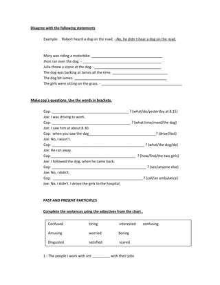 Disagree with the following statements

       Example: Robert heard a dog on the road. - No, he didn´t hear a dog on the road.



       Mary was riding a motorbike. ____________________________________
       Jhon ran over the dog. - ________________________________________
       Julia threw a stone at the dog. -__________________________________
       The dog was barking at James all the time. ____________________________
       The dog bit James. _______________________________________________
       The girls were sitting on the grass. - _________________________________________



Make cop´s questions. Use the words in brackets.

       Cop: _______________________________________ ? (what/do/yesterday at 8.15)
       Joe: I was driving to work.
       Cop: ________________________________________ ? (what time/meet/the dog)
       Joe: I saw him at about 8.30.
       Cop: when you saw the dog__________________________________? (drive/fast)
       Joe: No, I wasn't.
       Cop: _______________________________________________ ? (what/the dog/do)
       Joe: He ran away.
       Cop:___________________________________________ ? (how/find/the two girls)
       Joe: I followed the dog, when he came back.
       Cop: ________________________________________________ ? (see/anyone else)
       Joe: No, I didn't.
       Cop: ______________________________________________? (call/an ambulance)
       Joe: No, I didn't. I drove the girls to the hospital.



       PAST AND PRESENT PARTICIPLES

       Complete the sentences using the adjectives from the chart .


          Confused                 tiring            interested       confusing.

          Amusing                  worried           boring

          Disgusted                satisfied         scared


       1 - The people I work with are _________ with their jobs
 