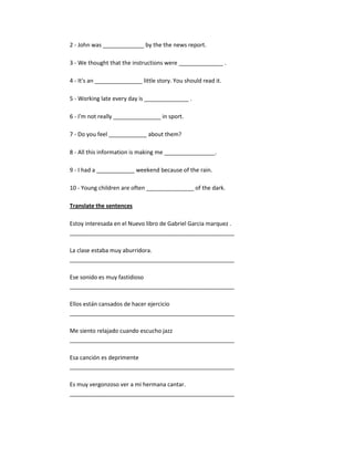 2 - John was _____________ by the the news report.

3 - We thought that the instructions were ______________ .

4 - It's an _______________ little story. You should read it.

5 - Working late every day is ______________ .

6 - I'm not really _______________ in sport.

7 - Do you feel ____________ about them?

8 - All this information is making me ________________.

9 - I had a ____________ weekend because of the rain.

10 - Young children are often _______________ of the dark.

Translate the sentences

Estoy interesada en el Nuevo libro de Gabriel Garcia marquez .
____________________________________________________

La clase estaba muy aburridora.
____________________________________________________

Ese sonido es muy fastidioso
____________________________________________________

Ellos están cansados de hacer ejercicio
____________________________________________________

Me siento relajado cuando escucho jazz
____________________________________________________

Esa canción es deprimente
____________________________________________________

Es muy vergonzoso ver a mi hermana cantar.
____________________________________________________
 
