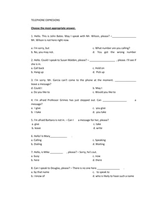 TELEPHONE EXPRESIONS

Choose the most appropriate answer.

1. Hello. This is John Bates. May I speak with Mr. Wilson, please? –_________________
Mr. Wilson is not here right now.

a. I'm sorry, but                                       c. What number are you calling?
b. No, you may not.                                     d. You got the wrong number

2. Hello. Could I speak to Susan Malden, please? – __________________ , please. I'll see if
she is in.
a. Call back                                         c. Hold on
b. Hang up                                           d. Pick up

3. I'm sorry. Mr. Garcia can't come to the phone at the moment. _______________
leave a message?
d. Could I                                      b. May I
a. Do you like to                               c. Would you like to

4. I'm afraid Professor Grimes has just stepped out. Can _________________                   a
message?
a. I give                                        c. you give
b. I take                                        d. you take

5. I'm afraid Barbara is not in. – Can I   a message for her, please?
a. give                                                c. take
b. leave                                               d. write

6. Hello! Is Mary____________         .
a. Calling                                              c. Speaking
b. Dialing                                              d. Waiting

7. Hello, is Mike _________      , please? – Sorry, he's out.
a. busy                                                  c. now
b. here                                                  d. there

8. Can I speak to Douglas, please? – There is no one here ________________ .
a. by that name                                       c. to speak to
b. I know of                                          d. who is likely to have such a name
 