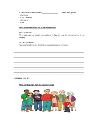 9. Can I speak to Bety, please? –__________________      , please. Bety, phone!
      a. Certainly
      b. Just a moment
      c. Of course
      d. Yes

      Write a conversation for one of the next situations

      FIRST SITUATION
      Three days ago you bought a smartphone in Tigo but now the internet service is not
      working.

      SECOND SITUATION
      You need to talk with the Doctor because you lost your prescription.


________________________________________________________________________________
________________________________________________________________________________
________________________________________________________________________________
________________________________________________________________________________
________________________________________________________________________________
________________________________________________________________________________
________________________________________________________________________________
________________________________________________________________________________
________________________________________________________________________________
________________________________________________________________________________

PRICES AND CLOTHES


      What are the people from the picture wearing?
 