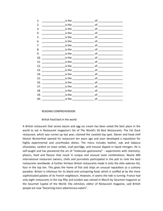 1.    ________________is the _______________ of _________________
            2.    ________________is the _______________ of _________________
            3.    ________________is the _______________ of _________________
            4.    ________________is the _______________ of _________________
            5.    ________________is the _______________ of _________________
            6.    ________________is the _______________ of _________________
            7.    ________________is the _______________ of _________________
            8.    ________________is the _______________ of _________________
            9.    ________________is the _______________ of _________________
            10.   ________________is the _______________ of _________________
            11.   ________________is the _______________ of _________________
            12.   ________________is the _______________ of _________________
            13.   ________________is the _______________ of _________________
            14.   ________________is the _______________ of _________________
            15.   ________________is the _______________ of _________________
            16.   ________________is the _______________ of _________________
            17.   ________________is the _______________ of _________________
            18.   ________________is the _______________ of _________________
            19.   ________________is the _______________ of _________________
            20.   ________________is the _______________ of _________________



                  READING COMPREHENSION

                  British food best in the world

A British restaurant that serves bacon and egg ice cream has been voted the best place in the
world to eat in Restaurant magazine’s list of The World’s 50 Best Restaurants. The Fat Duck
restaurant, which was runner-up last year, claimed the coveted top spot. Owner and head chef
Heston Blumenthal opened his restaurant ten years ago and soon developed a reputation for
highly experimental and unorthodox dishes. The menu includes leather, oak and tobacco
chocolates, sardine on toast sorbet, snail porridge, and mousse dipped in liquid nitrogen. He is
self-taught and has pioneered the art of “molecular gastronomy” - experiments with chemistry,
physics, food and flavour that result in unique and unusual taste combinations. Nearly 600
international restaurant owners, chefs and journalists participated in the poll to rank the best
restaurants worldwide. A further thirteen British restaurants made it onto the elite eateries list,
four in the top ten. This gives the home of fish and chips an unusual reputation as a culinary
paradise. Britain is infamous for its bland and uninspiring food, which is scoffed at by the more
sophisticated palates of its French neighbours. However, it seems the tide is turning: France had
only eight restaurants in the top fifty and London was named in March by Gourmet magazine as
the Gourmet Capital of the World. Ella Johnston, editor of Restaurant magazine, said British
people are now “becoming more adventurous eaters”.
 
