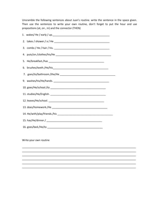 Unsramble the following sentences about Juan's routine. write the sentence in the space given.
Then use the sentences to write your own routine, don’t forget to put the hour and use
prepositions (at, on , in) and the connector (THEN)

1. wakes/ He / early / up.________________________________________

2. takes / shower./ a / He _______________________________________

3. combs / He / hair / his. _______________________________________

4. puts/on./clothes/his/He _______________________________________

5. He/breakfast./has _______________________________________

6. brushes/teeth./He/his_______________________________________

 7. goes/to/bathroom./the/He _______________________________________

9. washes/his/He/hands. _______________________________________

10. goes/He/school./to _______________________________________

11. studies/He/English. _______________________________________

12. leaves/He/school. _______________________________________

13. does/homework./He _______________________________________

14. He/with/play/friends./his _______________________________________

15. has/He/dinner./ _______________________________________

16. goes/bed./He/to _______________________________________



Write your own routine

________________________________________________________________________________
________________________________________________________________________________
________________________________________________________________________________
________________________________________________________________________________
________________________________________________________________________________
________________________________________________________________________________
 
