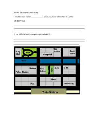 ASKING AND GIVING DIRECTIONS

I am at the train station ………………………… Could you please tell me how do I get to:

1 THE CITYHALL

________________________________________________________________________________
________________________________________________________________________________
____________________________________________________________________________

2) THE GAS STATION (passing through the bakery)

________________________________________________________________________________
________________________________________________________________________________
__________________________________________________________________________
 