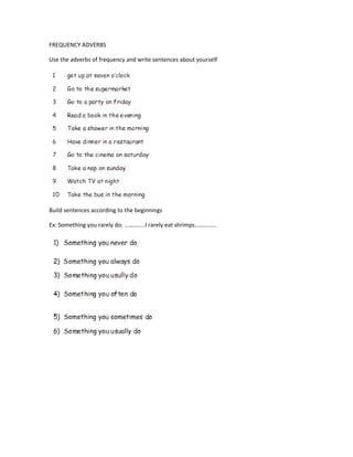 FREQUENCY ADVERBS

Use the adverbs of frequency and write sentences about yourself




Build sentences according to the beginnings

Ex: Something you rarely do: …………..I rarely eat shrimps……………
 