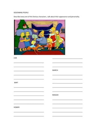 DESCRIBING PEOPLE

Describe every one of this famous characters , talk about their appearance and personality.




LISA                                                 __________________________________

__________________________________                   __________________________________

__________________________________                   __________________________________

__________________________________                   MARCH

__________________________________                   __________________________________

__________________________________                   __________________________________

BART                                                 __________________________________

__________________________________                   __________________________________

__________________________________                   __________________________________

__________________________________                   MAGGIE

__________________________________                   __________________________________

__________________________________                   __________________________________

HOMER                                                __________________________________

__________________________________                   __________________________________

__________________________________                   __________________________________
 