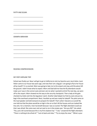 PATTY AND SELMA

__________________________________

__________________________________

__________________________________

__________________________________

__________________________________

GRAMPA ABRAHAM

__________________________________

__________________________________

__________________________________

__________________________________

__________________________________




READING COMPREHENSION



MY FIRST AIRPLANE TRIP

School was finally out. Now I will get to go to California to visit my favorite aunt, Aunt Helen. Aunt
Helen came to our house two years ago, and now that I am a big girl, I am going to fly to her house
all by myself! I’m so excited. Mom was going to take me to the airport and stay until the plane left
the ground. I didn’t know what to expect. Mom and Dad told me how the fly attendants would
make sure I was in the correct seat and even ask me what I wanted to drink.The next day, we were
off to the airport. Mom showed me the way to the security checkpoint. Then a lady at the gate
checked my ticket and into the big plane I went. Another lady helped me find my seat and put my
bag in the overhead compartment. Next, I buckled up and was ready for takeoff. The pilot came on
the loud speaker and told everyone to prepare for takeoff. That’s when I became so scared! No
one told me that the plane would be so high in the air so fast! All the houses and cars looked like
tiny ants. For a moment, I lost my breath because I was so scared. The flight attendant could see
that I was afraid. She came over and sat next to me in the empty seat. “Are you OK?” she asked.
“Yes, just a bit scared because this is my first airplane trip.” “I see,” answered the flight attendant.
“There is nothing to be afraid of.” “Just sit back and relax.” “Try to enjoy the view.” “What is your
 