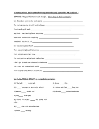 2. Make questions based on the following sentences using appropriate WH-Questions !

EXAMPLE: They do their homework at night. When they do their homework?

Mr. Robertson came to the party alone. _____________________________________________

The car is across the street from the house. ____________________________________________

That is an English book. _____________________________________________

My sister called her boyfriend yesterday _____________________________________________

He studies piano at the university. _____________________________________________

The check was for $5.50. _____________________________________________

She was eating a sandwich. _____________________________________________

They are coming to visit tomorrow. _____________________________________________

He is going to work right now. _____________________________________________

The man with the white hat is my brother. _________________________________________

I don’t get up early because I like to sleep late. ________________________________________

The club is not far from their house. _____________________________________________

Their favorite kind of music is Latin Jazz. _____________________________________________



Use IS,AM,ARE,HAS OR HAVE to complete the sentences

1) The lady_____ really tall.                      8) Grace _____ thin .

2) I _____ a student in Montecito School.          9) Esteban and Paul _____ long hair.

3) Randall_____ brown hair.                       10) Carmen _____ short and red hair

4) She_____ blue eyes.

 5) Maria and Pablo _____ the same hair
color.

6) I ____ taller than Sofias brother.

7)Pedro _____ chubby

.
 