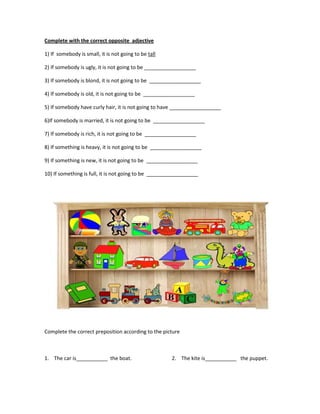 Complete with the correct opposite adjective

1) If somebody is small, it is not going to be tall

2) If somebody is ugly, it is not going to be __________________

3) If somebody is blond, it is not going to be __________________

4) If somebody is old, it is not going to be __________________

5) If somebody have curly hair, it is not going to have __________________

6)If somebody is married, it is not going to be __________________

7) If somebody is rich, it is not going to be __________________

8) If something is heavy, it is not going to be __________________

9) If something is new, it is not going to be __________________

10) If something is full, it is not going to be __________________




Complete the correct preposition according to the picture



1. The car is___________ the boat.                    2. The kite is___________ the puppet.
 